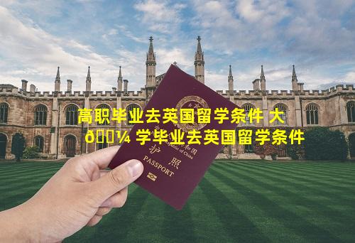 高职毕业去英国留学条件 大 🌼 学毕业去英国留学条件